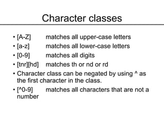 Character classes
• [A-Z] matches all upper-case letters
• [a-z] matches all lower-case letters
• [0-9] matches all digits
• [tnr][hd] matches th or nd or rd
• Character class can be negated by using ^ as
the first character in the class.
• [^0-9] matches all characters that are not a
number
 