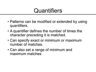 Quantifiers
• Patterns can be modified or extended by using
quantifiers.
• A quantifier defines the number of times the
character preceding it is matched.
• Can specify exact or minimum or maximum
number of matches.
• Can also set a range of minimum and
maximum matches
 