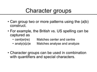 Character groups
• Can group two or more patterns using the (a|b)
construct.
• For example, the British vs. US spelling can be
captured as
• cent(er|re) Matches center and centre
• analy(s|z)e Matches analyse and analyze
• Character groups can be used in combination
with quantifiers and special characters.
 