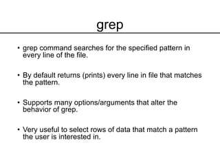grep
• grep command searches for the specified pattern in
every line of the file.
• By default returns (prints) every line in file that matches
the pattern.
• Supports many options/arguments that alter the
behavior of grep.
• Very useful to select rows of data that match a pattern
the user is interested in.
 