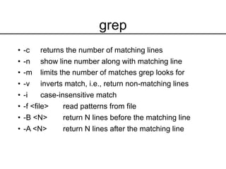 grep
• -c returns the number of matching lines
• -n show line number along with matching line
• -m limits the number of matches grep looks for
• -v inverts match, i.e., return non-matching lines
• -i case-insensitive match
• -f <file> read patterns from file
• -B <N> return N lines before the matching line
• -A <N> return N lines after the matching line
 
