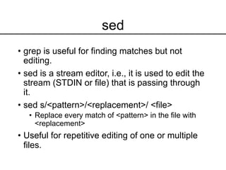 sed
• grep is useful for finding matches but not
editing.
• sed is a stream editor, i.e., it is used to edit the
stream (STDIN or file) that is passing through
it.
• sed s/<pattern>/<replacement>/ <file>
• Replace every match of <pattern> in the file with
<replacement>
• Useful for repetitive editing of one or multiple
files.
 