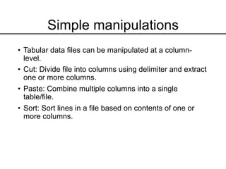 Simple manipulations
• Tabular data files can be manipulated at a column-
level.
• Cut: Divide file into columns using delimiter and extract
one or more columns.
• Paste: Combine multiple columns into a single
table/file.
• Sort: Sort lines in a file based on contents of one or
more columns.
 