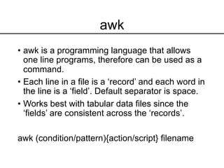 awk
• awk is a programming language that allows
one line programs, therefore can be used as a
command.
• Each line in a file is a ‘record’ and each word in
the line is a ‘field’. Default separator is space.
• Works best with tabular data files since the
‘fields’ are consistent across the ‘records’.
awk (condition/pattern){action/script} filename
 