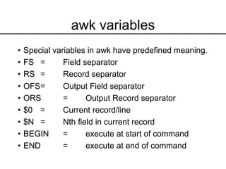 awk variables
• Special variables in awk have predefined meaning.
• FS = Field separator
• RS = Record separator
• OFS= Output Field separator
• ORS = Output Record separator
• $0 = Current record/line
• $N = Nth field in current record
• BEGIN = execute at start of command
• END = execute at end of command
 