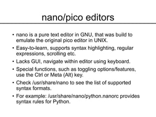 nano/pico editors
• nano is a pure text editor in GNU, that was build to
emulate the original pico editor in UNIX.
• Easy-to-learn, supports syntax highlighting, regular
expressions, scrolling etc.
• Lacks GUI, navigate within editor using keyboard.
• Special functions, such as toggling options/features,
use the Ctrl or Meta (Alt) key.
• Check /usr/share/nano to see the list of supported
syntax formats.
• For example: /usr/share/nano/python.nanorc provides
syntax rules for Python.
 