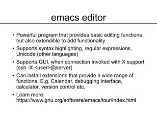 emacs editor
• Powerful program that provides basic editing functions
but also extendible to add functionality.
• Supports syntax highlighting, regular expressions,
Unicode (other languages)
• Supports GUI, when connection invoked with X support
(ssh -X <user>@server)
• Can install extensions that provide a wide range of
functions. E.g. Calendar, debugging interface,
calculator, version control etc.
• Learn more:
https://www.gnu.org/software/emacs/tour/index.html
 
