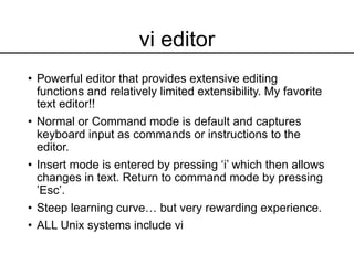 vi editor
• Powerful editor that provides extensive editing
functions and relatively limited extensibility. My favorite
text editor!!
• Normal or Command mode is default and captures
keyboard input as commands or instructions to the
editor.
• Insert mode is entered by pressing ‘i’ which then allows
changes in text. Return to command mode by pressing
’Esc’.
• Steep learning curve… but very rewarding experience.
• ALL Unix systems include vi
 