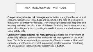 • Compensatory disaster risk management activities strengthen the social and
economic resilience of individuals and societies in the face of residual risk
that cannot be effectively reduced. They include preparedness, response and
recovery activities, but also a mix of different financing instruments, such as
national contingency funds, contingent credit, insurance and reinsurance and
social safety nets.
• Community-based disaster risk management promotes the involvement of
potentially affected communities in disaster risk management at the local
level. This includes community assessments of hazards, vulnerabilities and
capacities, and their involvement in planning, implementation, monitoring
and evaluation of local action for disaster risk reduction.
RISK MANAGEMENT METHODS
 