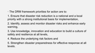 • The DRM framework priorities for action are to:
1. Ensure that disaster risk reduction is a national and a local
priority with a strong institutional basis for implementation,
2. Identify, assess and monitor disaster risks and enhance early
warning,
3. Use knowledge, innovation and education to build a culture of
safety and resilience at all levels,
4. Reduce the underlying risk factors and
5. Strengthen disaster preparedness for effective response at all
levels.
 