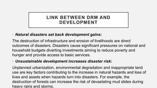 LINK BETWEEN DRM AND
DEVELOPMENT
• Natural disasters set back development gains:
The destruction of infrastructure and erosion of livelihoods are direct
outcomes of disasters. Disasters cause significant pressures on national and
household budgets diverting investments aiming to reduce poverty and
hunger and provide access to basic services.
• Unsustainable development increases disaster risk:
Unplanned urbanization, environmental degradation and inappropriate land
use are key factors contributing to the increase in natural hazards and loss of
lives and assets when hazards turn into disasters. For example, the
destruction of forests can increase the risk of devastating mud slides during
heavy rains and storms.
 