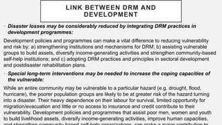 • Disaster losses may be considerably reduced by integrating DRM practices in
development programmes:
Development policies and programmes can make a vital difference to reducing vulnerability
and risk by: a) strengthening institutions and mechanisms for DRM; b) assisting vulnerable
groups to build assets, diversify income-generating activities and strengthen community-based
self-help institutions; and c) adopting DRM practices and principles in sectoral development
and postdisaster rehabilitation plans.
• Special long-term interventions may be needed to increase the coping capacities of
the vulnerable:
While an entire community may be vulnerable to a particular hazard (e.g. drought, flood,
hurricane), the poorer population groups are likely to be at greater risk of the hazard turning
into a disaster. Their heavy dependence on their labour for survival, limited opportunity for
migration/evacuation and little or no access to insurance and credit contribute to their
vulnerability. Development policies and programmes that assist poor men, women and youth
to build livelihood assets, diversify income-generating activities, improve human capacities,
LINK BETWEEN DRM AND
DEVELOPMENT
 
