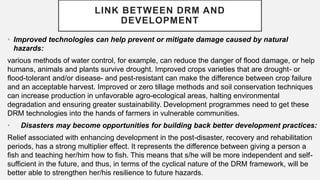 • Improved technologies can help prevent or mitigate damage caused by natural
hazards:
various methods of water control, for example, can reduce the danger of flood damage, or help
humans, animals and plants survive drought. Improved crops varieties that are drought- or
flood-tolerant and/or disease- and pest-resistant can make the difference between crop failure
and an acceptable harvest. Improved or zero tillage methods and soil conservation techniques
can increase production in unfavorable agro-ecological areas, halting environmental
degradation and ensuring greater sustainability. Development programmes need to get these
DRM technologies into the hands of farmers in vulnerable communities.
• Disasters may become opportunities for building back better development practices:
Relief associated with enhancing development in the post-disaster, recovery and rehabilitation
periods, has a strong multiplier effect. It represents the difference between giving a person a
fish and teaching her/him how to fish. This means that s/he will be more independent and self-
sufficient in the future, and thus, in terms of the cyclical nature of the DRM framework, will be
better able to strengthen her/his resilience to future hazards.
LINK BETWEEN DRM AND
DEVELOPMENT
 