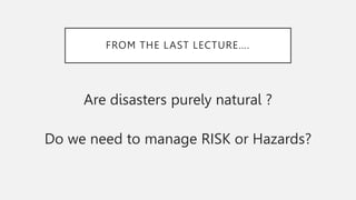 FROM THE LAST LECTURE….
Are disasters purely natural ?
Do we need to manage RISK or Hazards?
 
