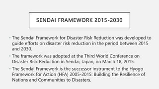SENDAI FRAMEWORK 2015-2030
• The Sendai Framework for Disaster Risk Reduction was developed to
guide efforts on disaster risk reduction in the period between 2015
and 2030.
• The framework was adopted at the Third World Conference on
Disaster Risk Reduction in Sendai, Japan, on March 18, 2015.
• The Sendai Framework is the successor instrument to the Hyogo
Framework for Action (HFA) 2005-2015: Building the Resilience of
Nations and Communities to Disasters.
 
