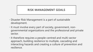 RISK MANAGEMENT GOALS
• Disaster Risk Management is a part of sustainable
development.
• It must involve every part of society, government, non-
governmental organizations and the professional and private
sector.
• It therefore requires a people-centred and multi-sector
approach, building resilience to multiple, cascading and
interacting hazards and creating a culture of prevention and
resilience.
 