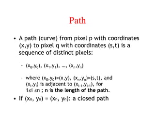 Path
• A path (curve) from pixel p with coordinates
(x,y) to pixel q with coordinates (s,t) is a
sequence of distinct pixels:
– (x0,y0), (x1,y1), …, (xn,yn)
– where (x0,y0)=(x,y), (xn,yn)=(s,t), and
(xi,yi) is adjacent to (xi-1,yi-1), for
1≤i ≤n ; n is the length of the path.
• If (xo, yo) = (xn, yn): a closed path
 