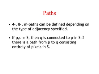 Paths
• 4-, 8-, m-paths can be defined depending on
the type of adjacency specified.
• If p,q  S, then q is connected to p in S if
there is a path from p to q consisting
entirely of pixels in S.
 