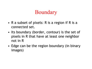 Boundary
• R a subset of pixels: R is a region if R is a
connected set.
• Its boundary (border, contour) is the set of
pixels in R that have at least one neighbor
not in R
• Edge can be the region boundary (in binary
images)
 