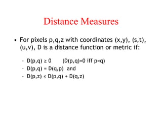 Distance Measures
• For pixels p,q,z with coordinates (x,y), (s,t),
(u,v), D is a distance function or metric if:
– D(p,q) ≥ 0 (D(p,q)=0 iff p=q)
– D(p,q) = D(q,p) and
– D(p,z) ≤ D(p,q) + D(q,z)
 