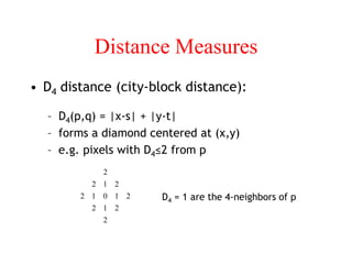 Distance Measures
• D4 distance (city-block distance):
– D4(p,q) = |x-s| + |y-t|
– forms a diamond centered at (x,y)
– e.g. pixels with D4≤2 from p
2
2
1
2
2
1
0
1
2
2
1
2
2
D4 = 1 are the 4-neighbors of p
 