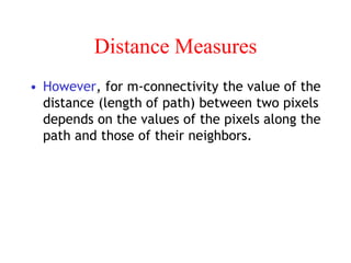 Distance Measures
• However, for m-connectivity the value of the
distance (length of path) between two pixels
depends on the values of the pixels along the
path and those of their neighbors.
 
