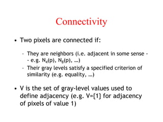 Connectivity
• Two pixels are connected if:
– They are neighbors (i.e. adjacent in some sense -
- e.g. N4(p), N8(p), …)
– Their gray levels satisfy a specified criterion of
similarity (e.g. equality, …)
• V is the set of gray-level values used to
define adjacency (e.g. V={1} for adjacency
of pixels of value 1)
 