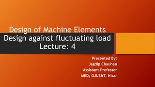 Design of Machine Elements
Design against fluctuating load
Lecture: 4
Presented By:
Jagdip Chauhan
Assistant Professor
MED, GJUS&T, Hisar
 