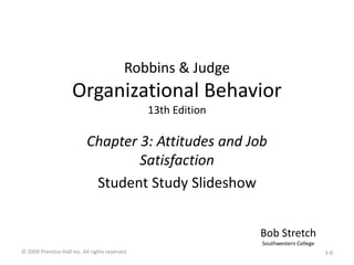 Robbins & Judge
Organizational Behavior
13th Edition
Chapter 3: Attitudes and Job
Satisfaction
Student Study Slideshow
Bob Stretch
Southwestern College
© 2009 Prentice-Hall Inc. All rights reserved. 3-0
 