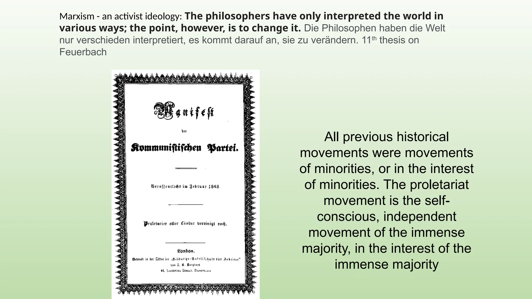 All previous historical
movements were movements
of minorities, or in the interest
of minorities. The proletariat
movement is the self-
conscious, independent
movement of the immense
majority, in the interest of the
immense majority
Marxism - an activist ideology: The philosophers have only interpreted the world in
various ways; the point, however, is to change it. Die Philosophen haben die Welt
nur verschieden interpretiert, es kommt darauf an, sie zu verändern. 11th
thesis on
Feuerbach
 