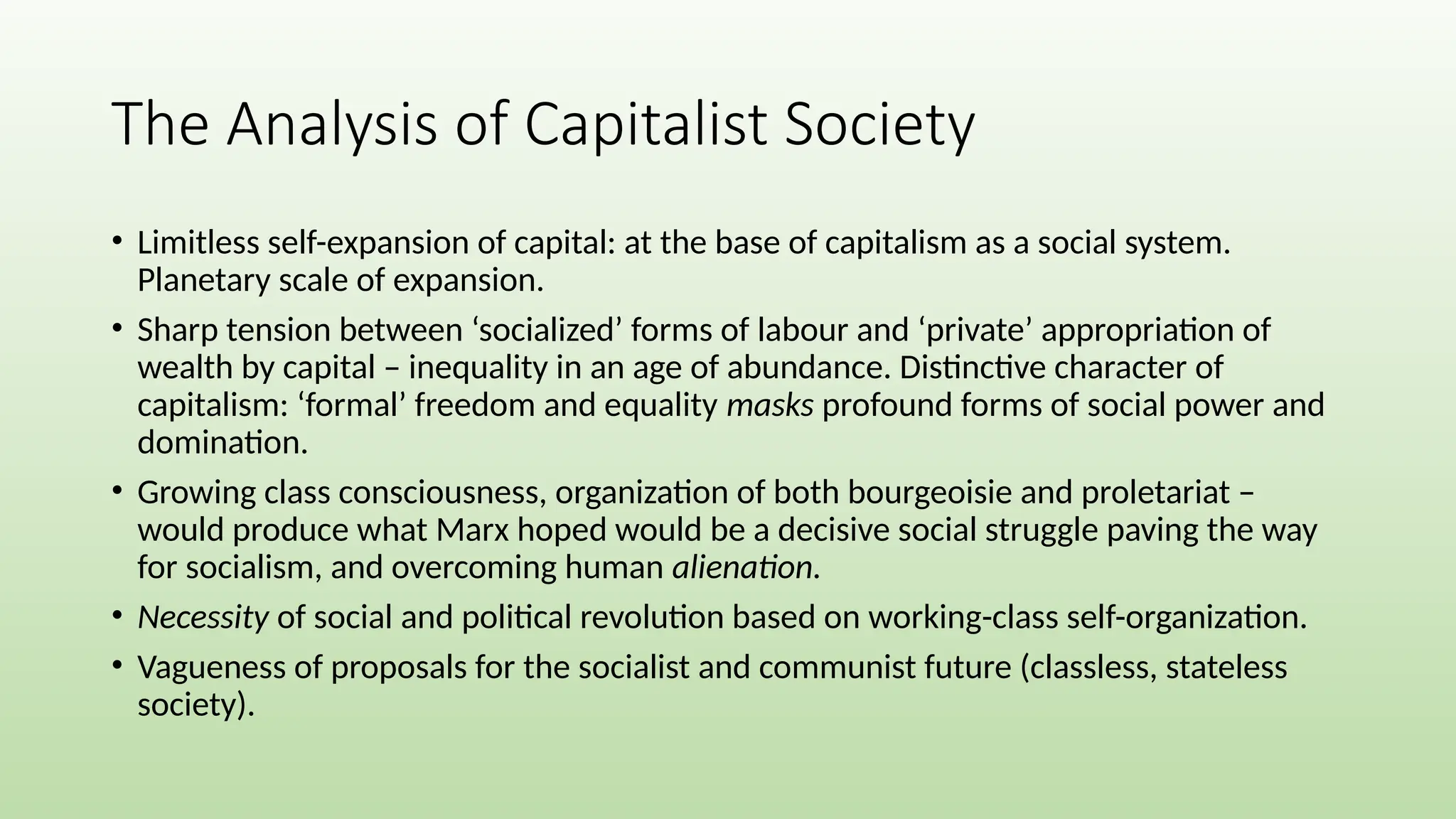 The Analysis of Capitalist Society
• Limitless self-expansion of capital: at the base of capitalism as a social system.
Planetary scale of expansion.
• Sharp tension between ‘socialized’ forms of labour and ‘private’ appropriation of
wealth by capital – inequality in an age of abundance. Distinctive character of
capitalism: ‘formal’ freedom and equality masks profound forms of social power and
domination.
• Growing class consciousness, organization of both bourgeoisie and proletariat –
would produce what Marx hoped would be a decisive social struggle paving the way
for socialism, and overcoming human alienation.
• Necessity of social and political revolution based on working-class self-organization.
• Vagueness of proposals for the socialist and communist future (classless, stateless
society).
 