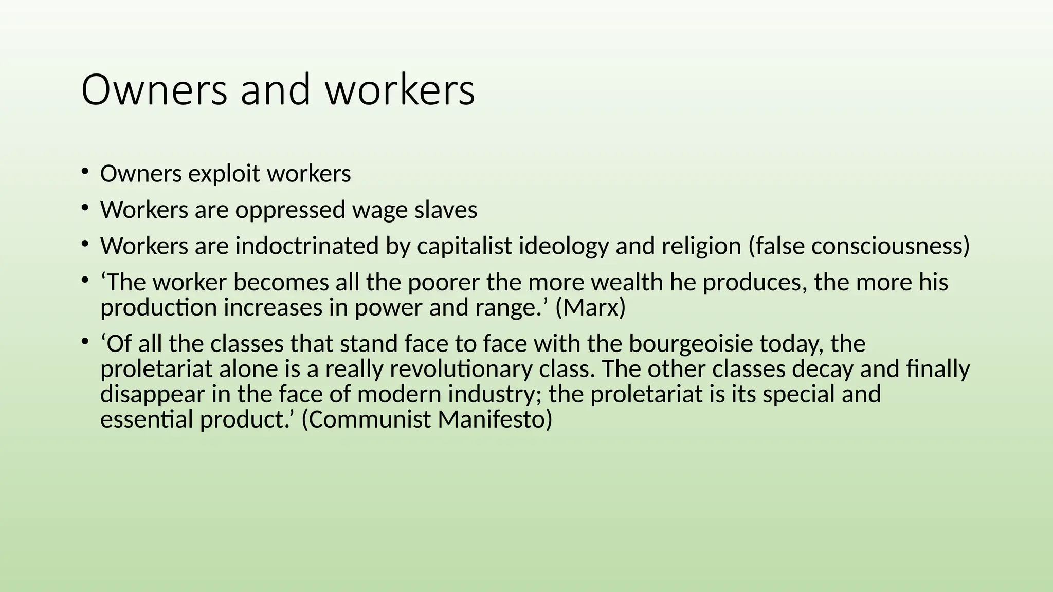 Owners and workers
• Owners exploit workers
• Workers are oppressed wage slaves
• Workers are indoctrinated by capitalist ideology and religion (false consciousness)
• ‘The worker becomes all the poorer the more wealth he produces, the more his
production increases in power and range.’ (Marx)
• ‘Of all the classes that stand face to face with the bourgeoisie today, the
proletariat alone is a really revolutionary class. The other classes decay and finally
disappear in the face of modern industry; the proletariat is its special and
essential product.’ (Communist Manifesto)
 