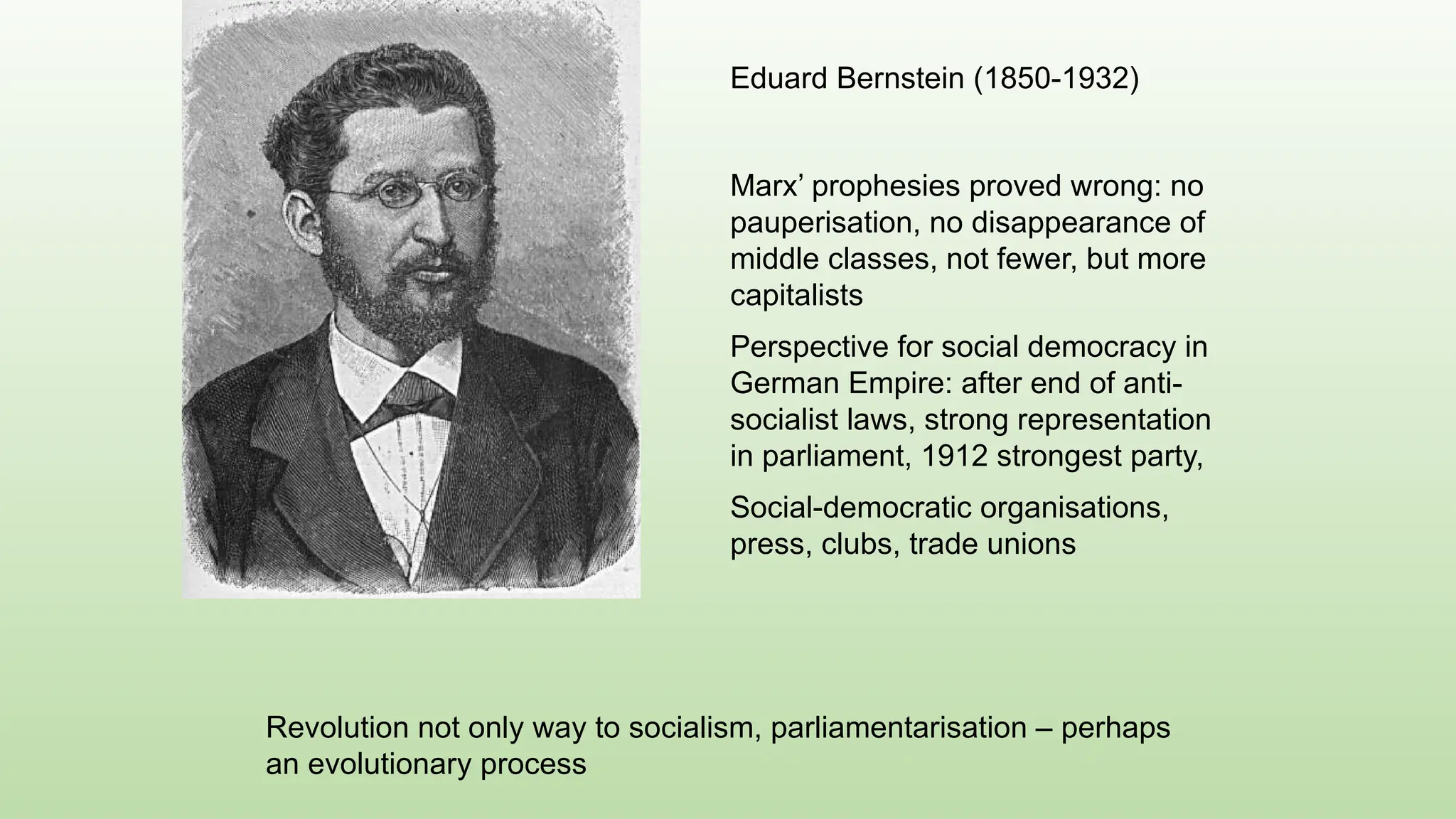 Eduard Bernstein (1850-1932)
Marx’ prophesies proved wrong: no
pauperisation, no disappearance of
middle classes, not fewer, but more
capitalists
Perspective for social democracy in
German Empire: after end of anti-
socialist laws, strong representation
in parliament, 1912 strongest party,
Social-democratic organisations,
press, clubs, trade unions
Revolution not only way to socialism, parliamentarisation – perhaps
an evolutionary process
 