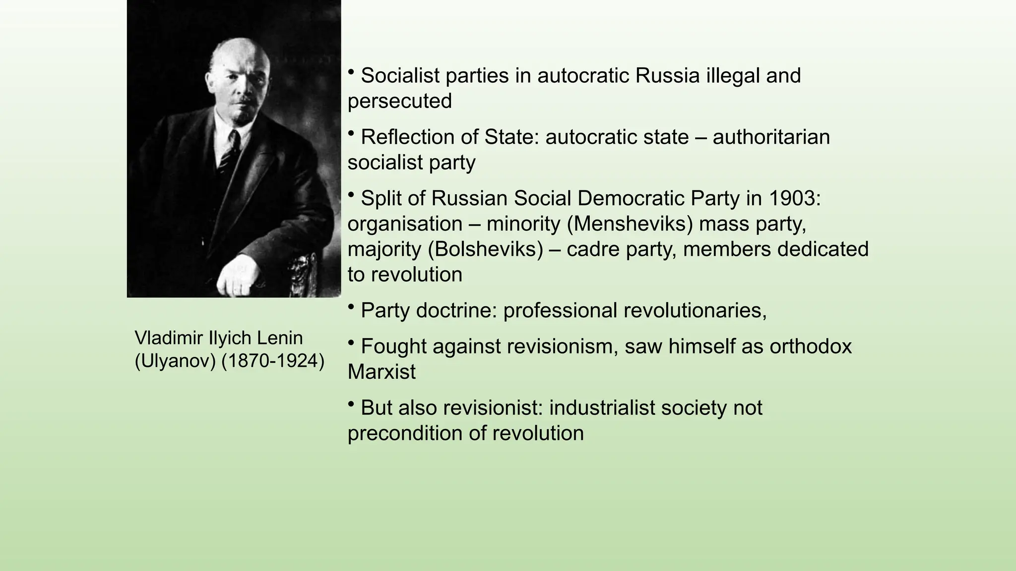Vladimir Ilyich Lenin
(Ulyanov) (1870-1924)
• Socialist parties in autocratic Russia illegal and
persecuted
• Reflection of State: autocratic state – authoritarian
socialist party
• Split of Russian Social Democratic Party in 1903:
organisation – minority (Mensheviks) mass party,
majority (Bolsheviks) – cadre party, members dedicated
to revolution
• Party doctrine: professional revolutionaries,
• Fought against revisionism, saw himself as orthodox
Marxist
• But also revisionist: industrialist society not
precondition of revolution
 