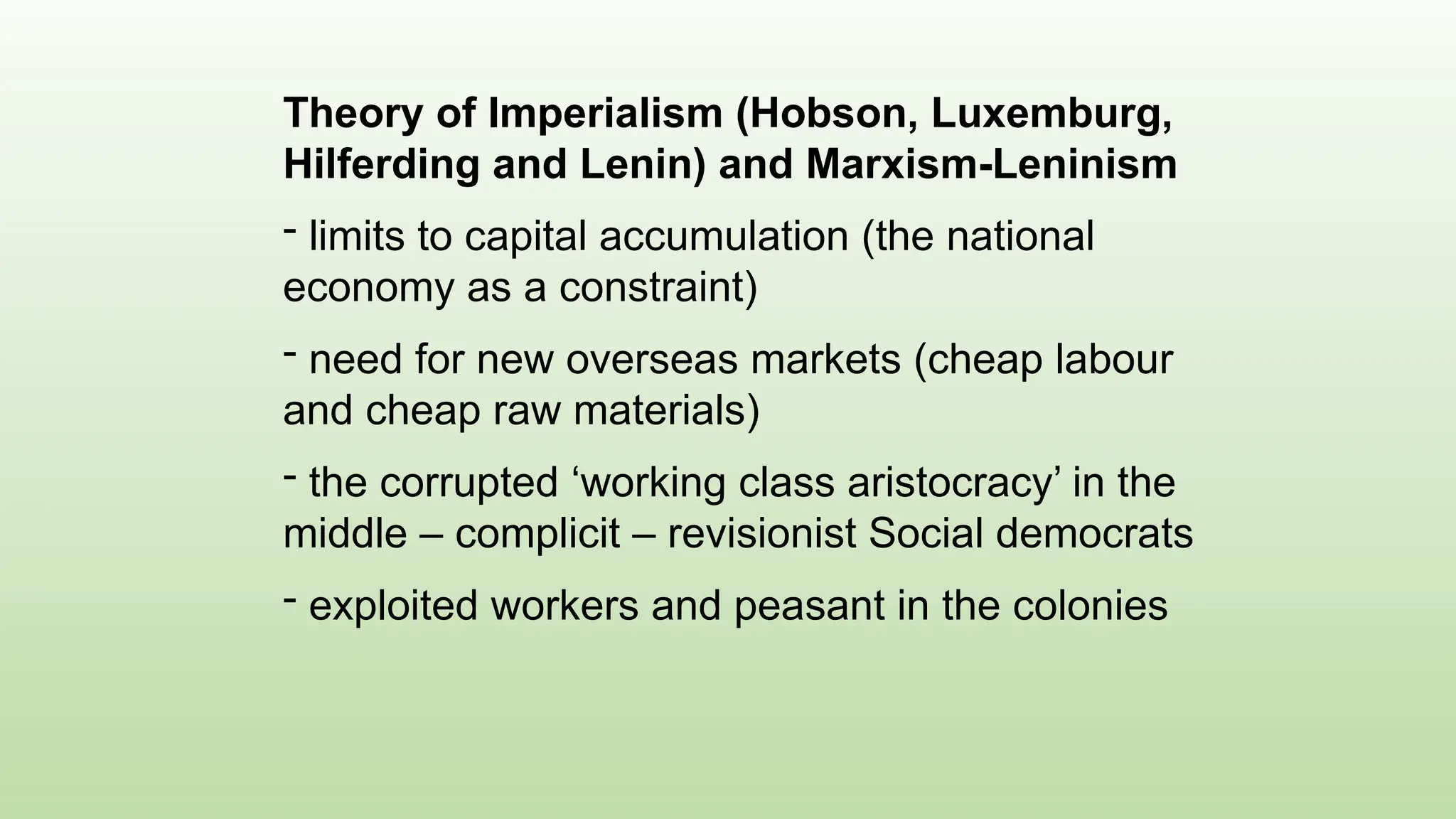 Theory of Imperialism (Hobson, Luxemburg,
Hilferding and Lenin) and Marxism-Leninism
- limits to capital accumulation (the national
economy as a constraint)
- need for new overseas markets (cheap labour
and cheap raw materials)
- the corrupted ‘working class aristocracy’ in the
middle – complicit – revisionist Social democrats
- exploited workers and peasant in the colonies
 