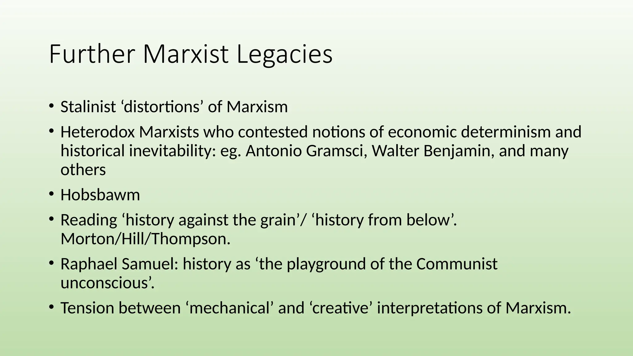 Further Marxist Legacies
• Stalinist ‘distortions’ of Marxism
• Heterodox Marxists who contested notions of economic determinism and
historical inevitability: eg. Antonio Gramsci, Walter Benjamin, and many
others
• Hobsbawm
• Reading ‘history against the grain’/ ‘history from below’.
Morton/Hill/Thompson.
• Raphael Samuel: history as ‘the playground of the Communist
unconscious’.
• Tension between ‘mechanical’ and ‘creative’ interpretations of Marxism.
 