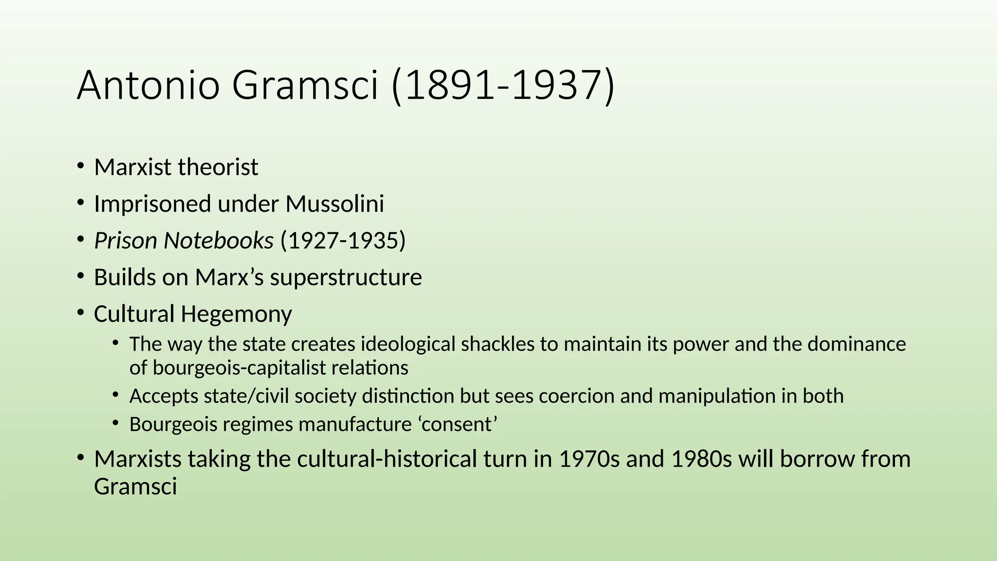 • Marxist theorist
• Imprisoned under Mussolini
• Prison Notebooks (1927-1935)
• Builds on Marx’s superstructure
• Cultural Hegemony
• The way the state creates ideological shackles to maintain its power and the dominance
of bourgeois-capitalist relations
• Accepts state/civil society distinction but sees coercion and manipulation in both
• Bourgeois regimes manufacture ‘consent’
• Marxists taking the cultural-historical turn in 1970s and 1980s will borrow from
Gramsci
Antonio Gramsci (1891-1937)
 