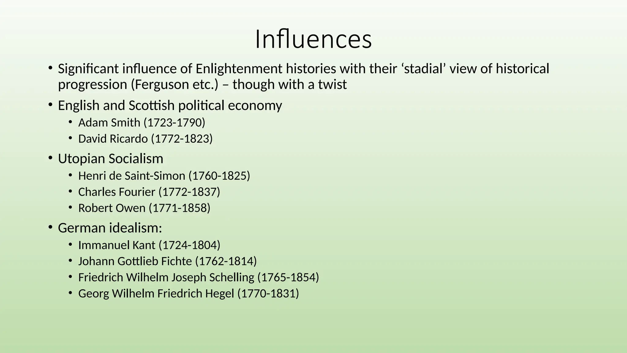 Influences
• Significant influence of Enlightenment histories with their ‘stadial’ view of historical
progression (Ferguson etc.) – though with a twist
• English and Scottish political economy
• Adam Smith (1723-1790)
• David Ricardo (1772-1823)
• Utopian Socialism
• Henri de Saint-Simon (1760-1825)
• Charles Fourier (1772-1837)
• Robert Owen (1771-1858)
• German idealism:
• Immanuel Kant (1724-1804)
• Johann Gottlieb Fichte (1762-1814)
• Friedrich Wilhelm Joseph Schelling (1765-1854)
• Georg Wilhelm Friedrich Hegel (1770-1831)
 