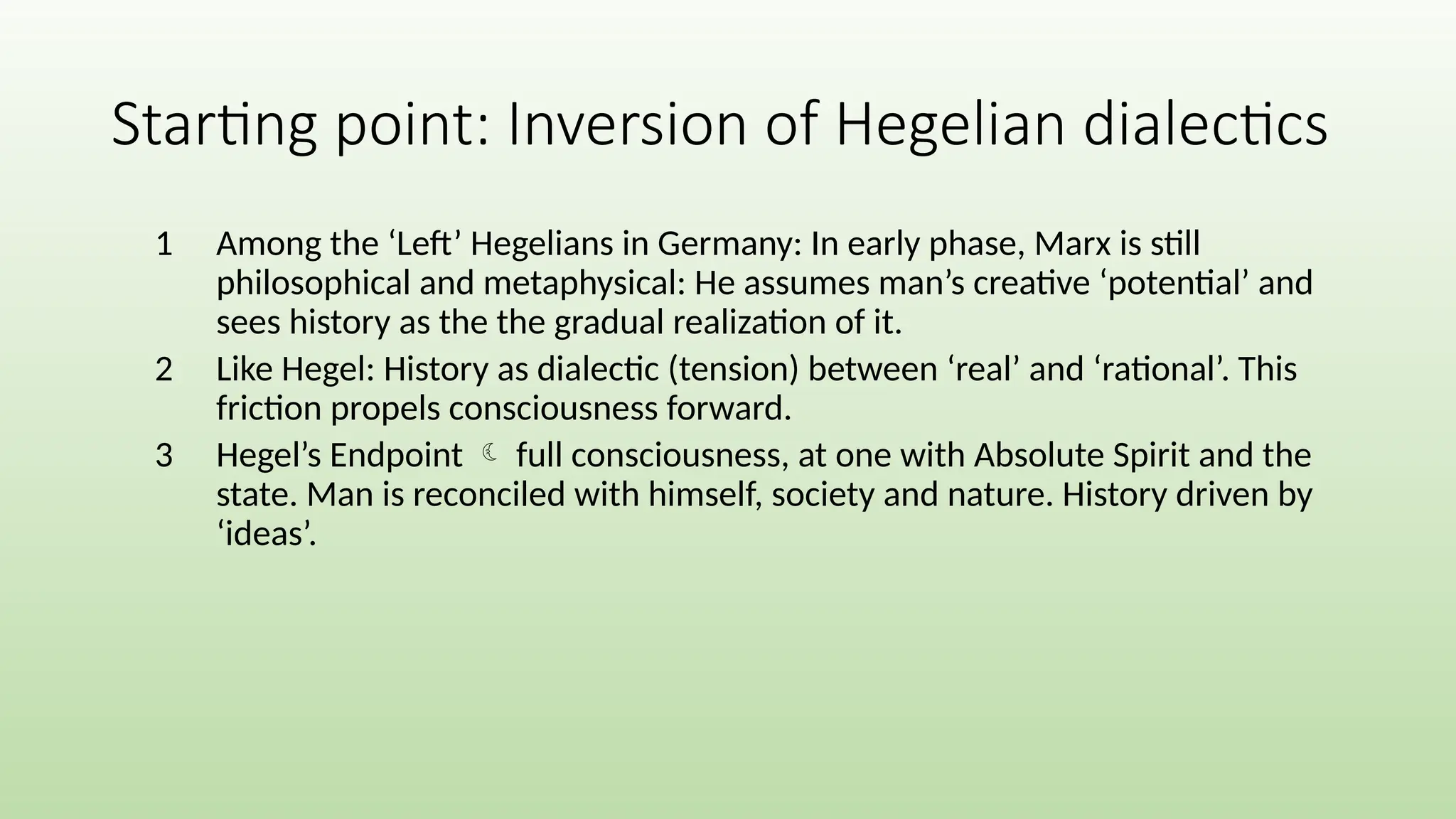 1 Among the ‘Left’ Hegelians in Germany: In early phase, Marx is still
philosophical and metaphysical: He assumes man’s creative ‘potential’ and
sees history as the the gradual realization of it.
2 Like Hegel: History as dialectic (tension) between ‘real’ and ‘rational’. This
friction propels consciousness forward.
3 Hegel’s Endpoint  full consciousness, at one with Absolute Spirit and the
state. Man is reconciled with himself, society and nature. History driven by
‘ideas’.
Starting point: Inversion of Hegelian dialectics
 