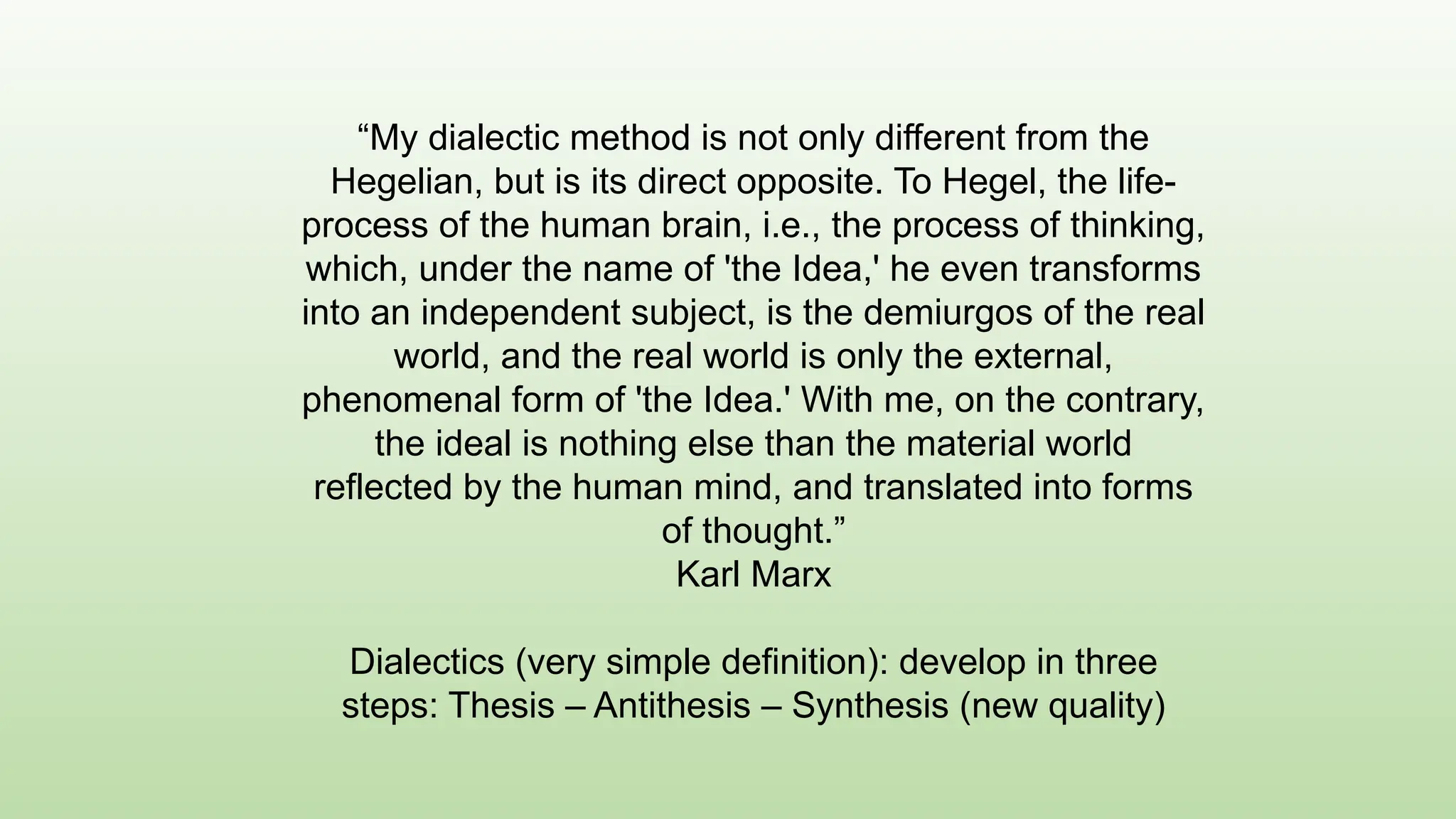 “My dialectic method is not only different from the
Hegelian, but is its direct opposite. To Hegel, the life-
process of the human brain, i.e., the process of thinking,
which, under the name of 'the Idea,' he even transforms
into an independent subject, is the demiurgos of the real
world, and the real world is only the external,
phenomenal form of 'the Idea.' With me, on the contrary,
the ideal is nothing else than the material world
reflected by the human mind, and translated into forms
of thought.”
Karl Marx
Dialectics (very simple definition): develop in three
steps: Thesis – Antithesis – Synthesis (new quality)
 
