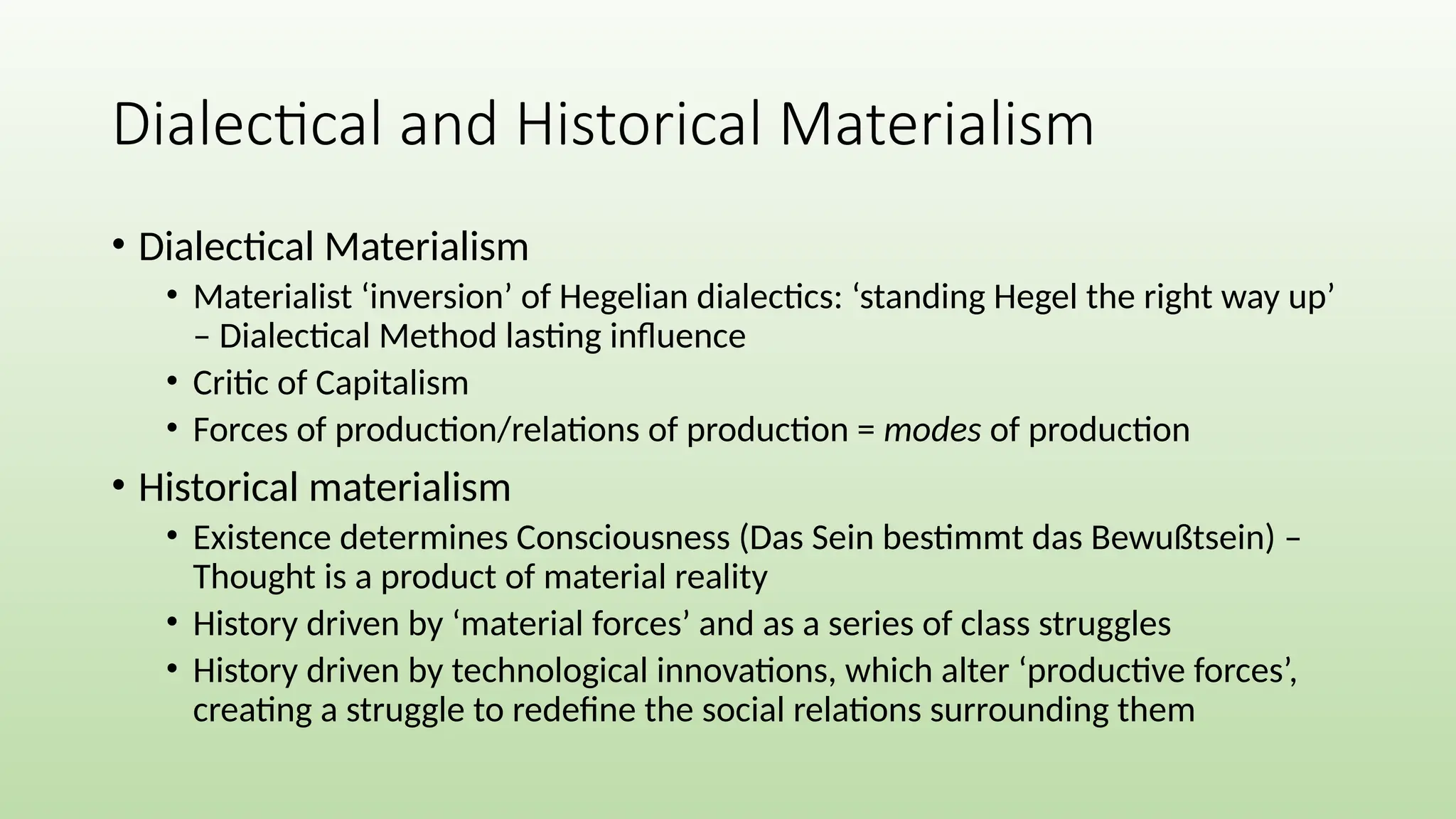 Dialectical and Historical Materialism
• Dialectical Materialism
• Materialist ‘inversion’ of Hegelian dialectics: ‘standing Hegel the right way up’
– Dialectical Method lasting influence
• Critic of Capitalism
• Forces of production/relations of production = modes of production
• Historical materialism
• Existence determines Consciousness (Das Sein bestimmt das Bewußtsein) –
Thought is a product of material reality
• History driven by ‘material forces’ and as a series of class struggles
• History driven by technological innovations, which alter ‘productive forces’,
creating a struggle to redefine the social relations surrounding them
 