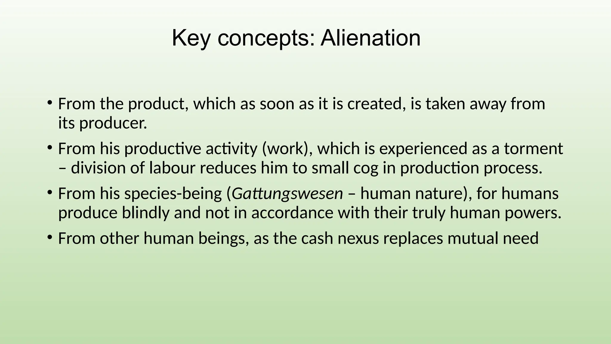 • From the product, which as soon as it is created, is taken away from
its producer.
• From his productive activity (work), which is experienced as a torment
– division of labour reduces him to small cog in production process.
• From his species-being (Gattungswesen – human nature), for humans
produce blindly and not in accordance with their truly human powers.
• From other human beings, as the cash nexus replaces mutual need
Key concepts: Alienation
 