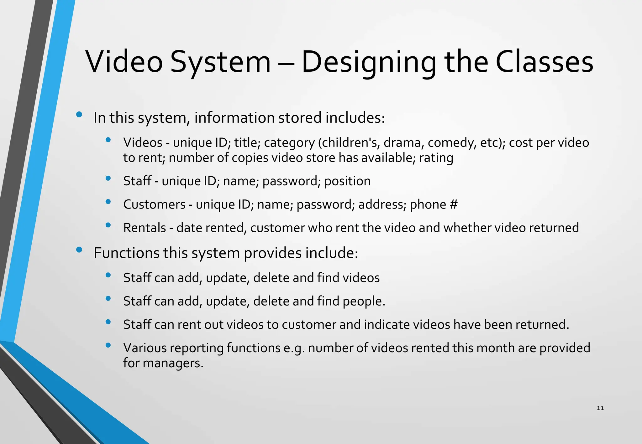 Video System – Designing the Classes
• In this system, information stored includes:
• Videos - unique ID; title; category (children's, drama, comedy, etc); cost per video
to rent; number of copies video store has available; rating
• Staff - unique ID; name; password; position
• Customers - unique ID; name; password; address; phone #
• Rentals - date rented, customer who rent the video and whether video returned
• Functions this system provides include:
• Staff can add, update, delete and find videos
• Staff can add, update, delete and find people.
• Staff can rent out videos to customer and indicate videos have been returned.
• Various reporting functions e.g. number of videos rented this month are provided
for managers.
11
 