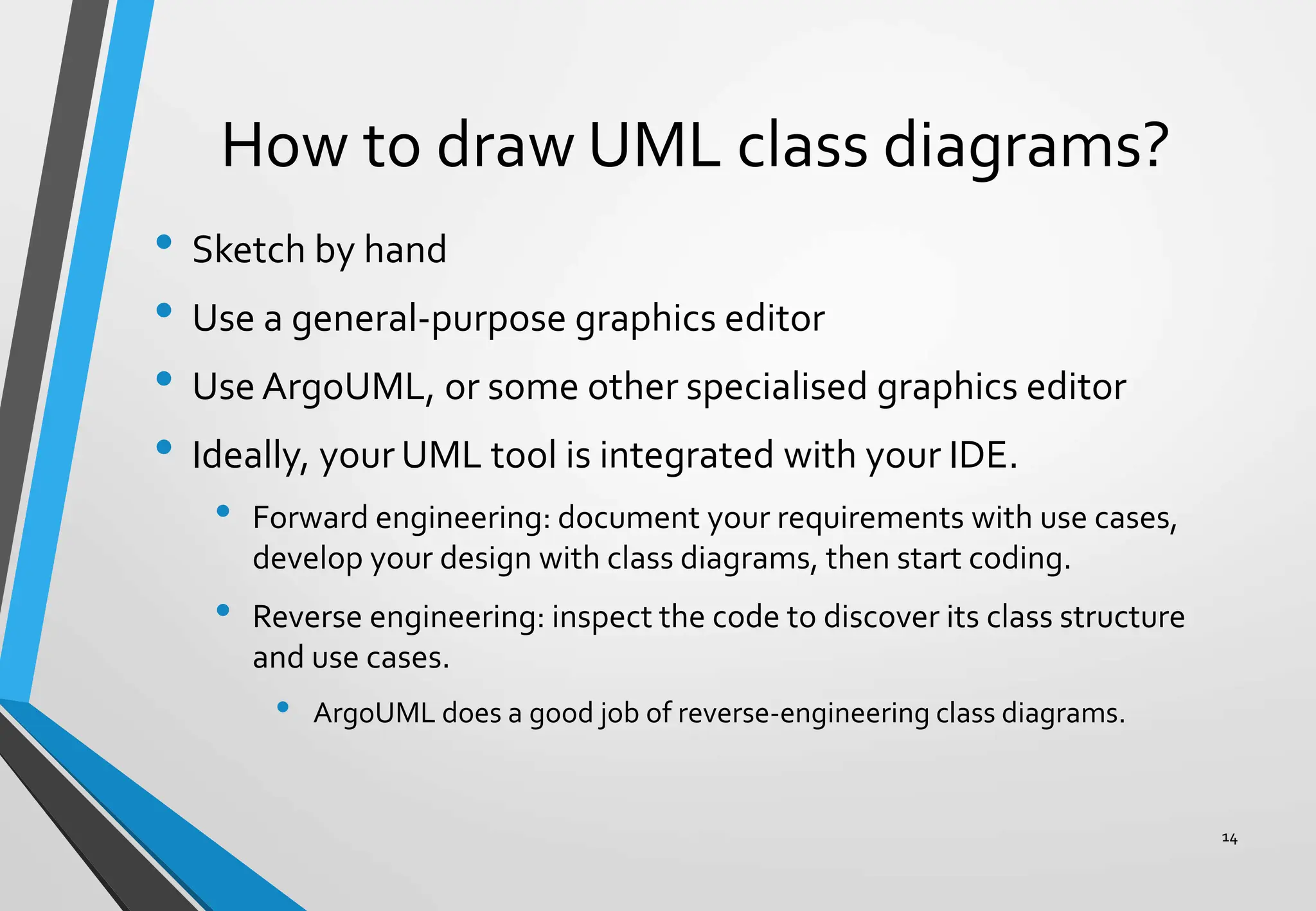 How to draw UML class diagrams?
• Sketch by hand
• Use a general-purpose graphics editor
• Use ArgoUML, or some other specialised graphics editor
• Ideally, your UML tool is integrated with your IDE.
• Forward engineering: document your requirements with use cases,
develop your design with class diagrams, then start coding.
• Reverse engineering: inspect the code to discover its class structure
and use cases.
• ArgoUML does a good job of reverse-engineering class diagrams.
14
 