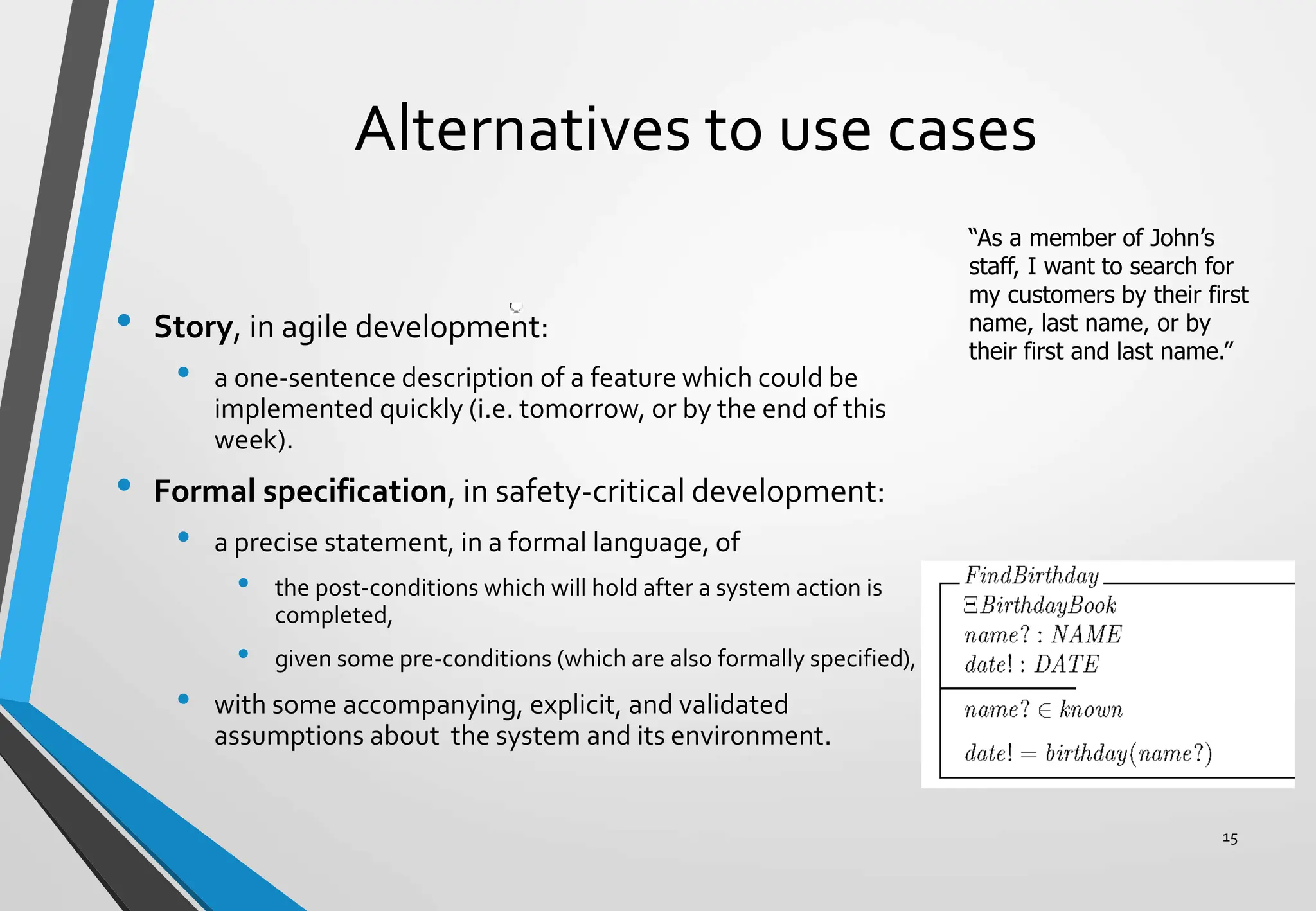 Alternatives to use cases
• Story, in agile development:
• a one-sentence description of a feature which could be
implemented quickly (i.e. tomorrow, or by the end of this
week).
• Formal specification, in safety-critical development:
• a precise statement, in a formal language, of
• the post-conditions which will hold after a system action is
completed,
• given some pre-conditions (which are also formally specified),
• with some accompanying, explicit, and validated
assumptions about the system and its environment.
15
“As a member of John’s
staff, I want to search for
my customers by their first
name, last name, or by
their first and last name.”
 