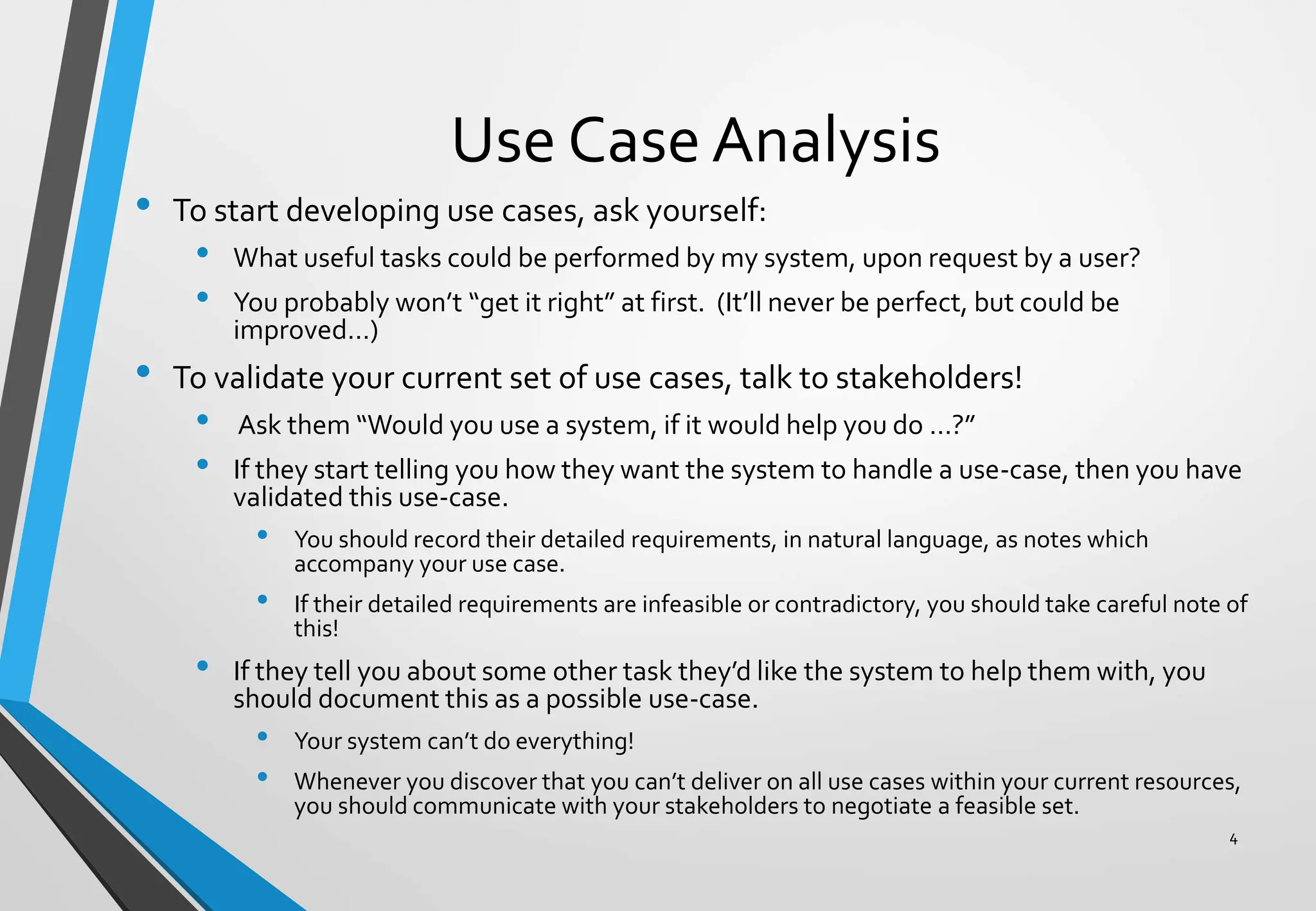 Use Case Analysis
• To start developing use cases, ask yourself:
• What useful tasks could be performed by my system, upon request by a user?
• You probably won’t “get it right” at first. (It’ll never be perfect, but could be
improved…)
• To validate your current set of use cases, talk to stakeholders!
• Ask them “Would you use a system, if it would help you do …?”
• If they start telling you how they want the system to handle a use-case, then you have
validated this use-case.
• You should record their detailed requirements, in natural language, as notes which
accompany your use case.
• If their detailed requirements are infeasible or contradictory, you should take careful note of
this!
• If they tell you about some other task they’d like the system to help them with, you
should document this as a possible use-case.
• Your system can’t do everything!
• Whenever you discover that you can’t deliver on all use cases within your current resources,
you should communicate with your stakeholders to negotiate a feasible set.
4
 