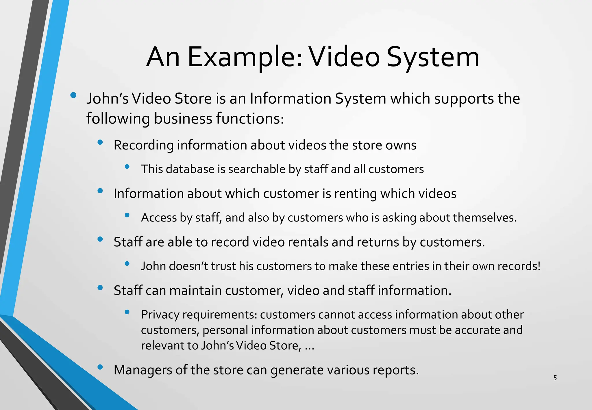 An Example:Video System
• John’sVideo Store is an Information System which supports the
following business functions:
• Recording information about videos the store owns
• This database is searchable by staff and all customers
• Information about which customer is renting which videos
• Access by staff, and also by customers who is asking about themselves.
• Staff are able to record video rentals and returns by customers.
• John doesn’t trust his customers to make these entries in their own records!
• Staff can maintain customer, video and staff information.
• Privacy requirements: customers cannot access information about other
customers, personal information about customers must be accurate and
relevant to John’sVideo Store, …
• Managers of the store can generate various reports. 5
 