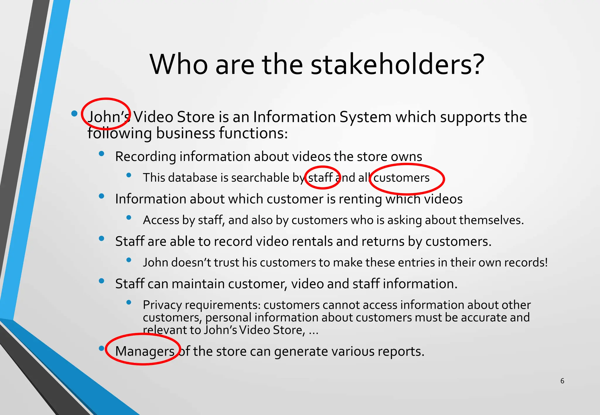 Who are the stakeholders?
• John’sVideo Store is an Information System which supports the
following business functions:
• Recording information about videos the store owns
• This database is searchable by staff and all customers
• Information about which customer is renting which videos
• Access by staff, and also by customers who is asking about themselves.
• Staff are able to record video rentals and returns by customers.
• John doesn’t trust his customers to make these entries in their own records!
• Staff can maintain customer, video and staff information.
• Privacy requirements: customers cannot access information about other
customers, personal information about customers must be accurate and
relevant to John’sVideo Store, …
• Managers of the store can generate various reports.
6
 
