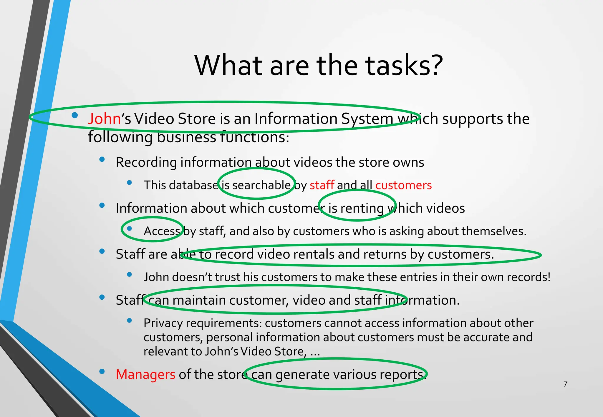 What are the tasks?
• John’sVideo Store is an Information System which supports the
following business functions:
• Recording information about videos the store owns
• This database is searchable by staff and all customers
• Information about which customer is renting which videos
• Access by staff, and also by customers who is asking about themselves.
• Staff are able to record video rentals and returns by customers.
• John doesn’t trust his customers to make these entries in their own records!
• Staff can maintain customer, video and staff information.
• Privacy requirements: customers cannot access information about other
customers, personal information about customers must be accurate and
relevant to John’sVideo Store, …
• Managers of the store can generate various reports. 7
 