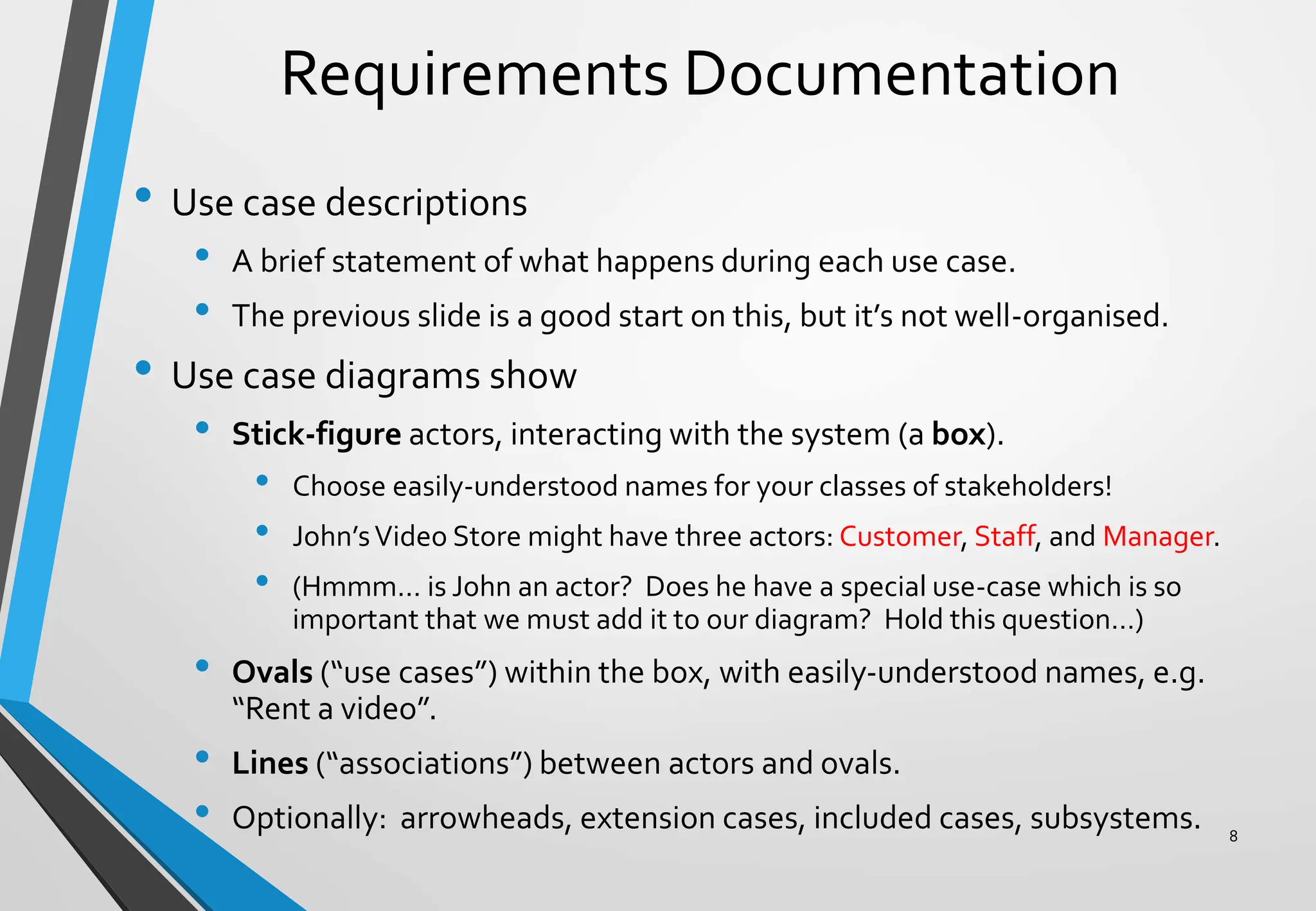 Requirements Documentation
• Use case descriptions
• A brief statement of what happens during each use case.
• The previous slide is a good start on this, but it’s not well-organised.
• Use case diagrams show
• Stick-figure actors, interacting with the system (a box).
• Choose easily-understood names for your classes of stakeholders!
• John’sVideo Store might have three actors: Customer, Staff, and Manager.
• (Hmmm… is John an actor? Does he have a special use-case which is so
important that we must add it to our diagram? Hold this question…)
• Ovals (“use cases”) within the box, with easily-understood names, e.g.
“Rent a video”.
• Lines (“associations”) between actors and ovals.
• Optionally: arrowheads, extension cases, included cases, subsystems. 8
 